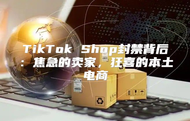 TikTok Shop封禁背后：焦急的卖家，狂喜的本土电商