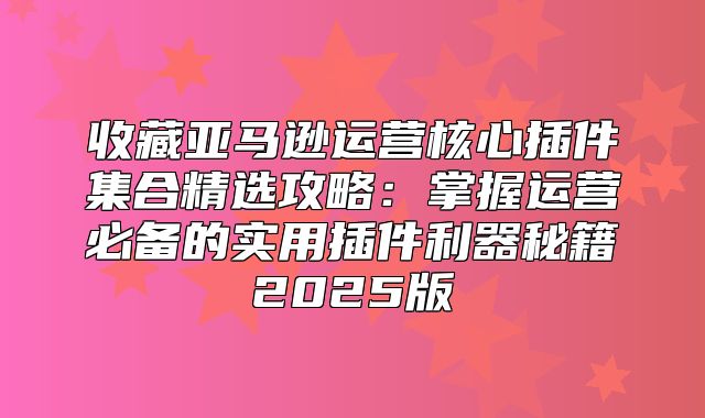 收藏亚马逊运营核心插件集合精选攻略：掌握运营必备的实用插件利器秘籍2025版