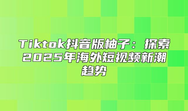 Tiktok抖音版柚子：探索2025年海外短视频新潮趋势