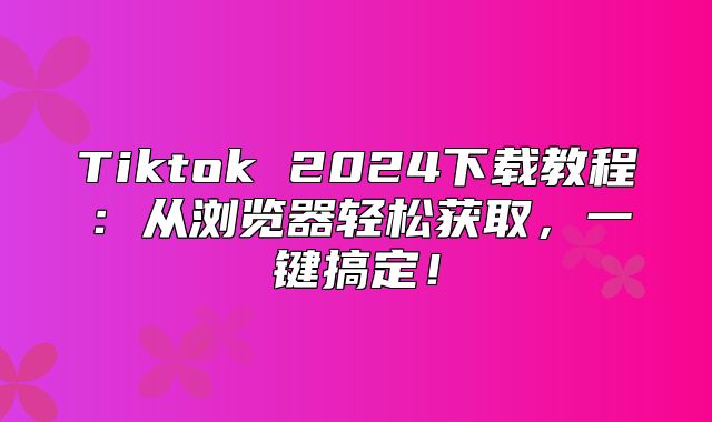 Tiktok 2025下载教程：从浏览器轻松获取，一键搞定！