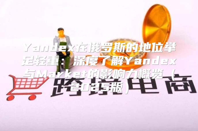 Yandex在俄罗斯的地位举足轻重：深度了解Yandex与Market的影响力概览2025版