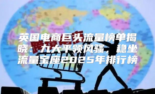 英国电商巨头流量榜单揭晓：九大平领风骚，稳坐流量宝座2025年排行榜