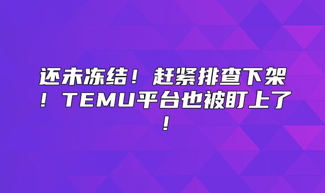 还未冻结！赶紧排查下架！TEMU平台也被盯上了！