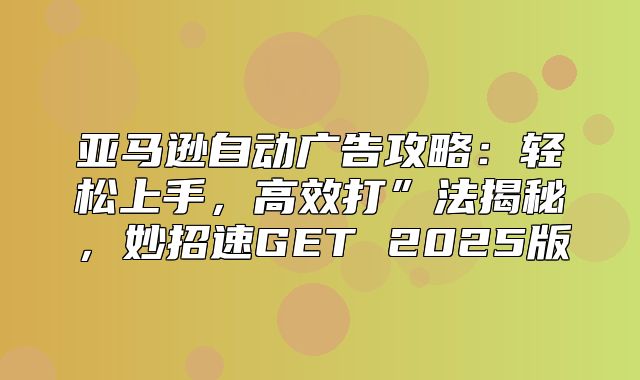 亚马逊自动广告攻略：轻松上手，高效打”法揭秘，妙招速GET 2025版