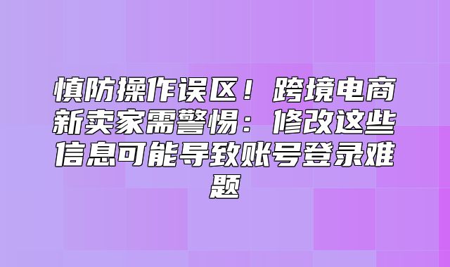 慎防操作误区！跨境电商新卖家需警惕：修改这些信息可能导致账号登录难题