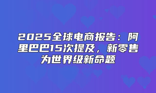 2025全球电商报告：阿里巴巴15次提及，新零售为世界级新命题