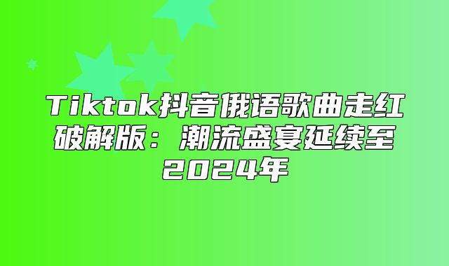 Tiktok抖音俄语歌曲走红破解版：潮流盛宴延续至2025年