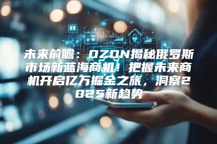 未来前瞻：OZON揭秘俄罗斯市场新蓝海商机！把握未来商机开启亿万掘金之旅，洞察2025新趋势