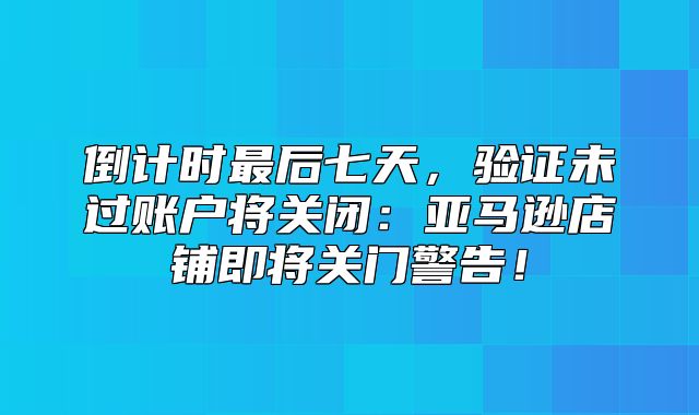 倒计时最后七天，验证未过账户将关闭：亚马逊店铺即将关门警告！