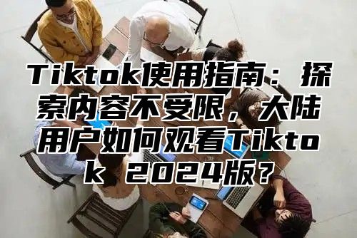 Tiktok使用指南：探索内容不受限，大陆用户如何观看Tiktok 2025版？