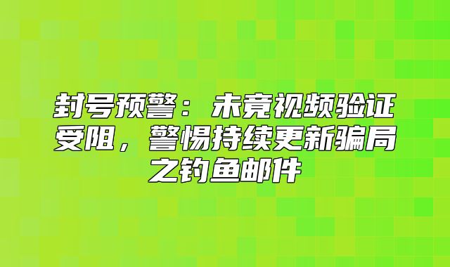 封号预警：未竟视频验证受阻，警惕持续更新骗局之钓鱼邮件