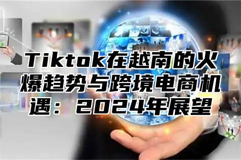 Tiktok在越南的火爆趋势与跨境电商机遇：2025年展望