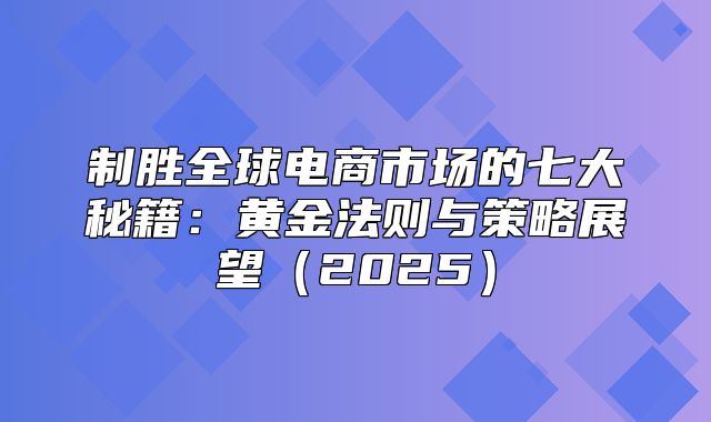 制胜全球电商市场的七大秘籍：黄金法则与策略展望2025