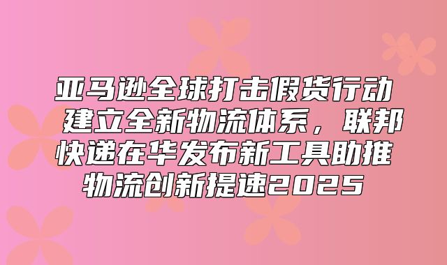 亚马逊全球打击假货行动 建立全新物流体系，联邦快递在华发布新工具助推物流创新提速2025