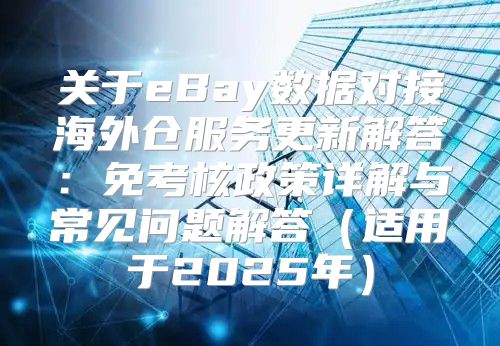 关于eBay数据对接海外仓服务更新解答：免考核政策详解与常见问题解答适用于2025年
