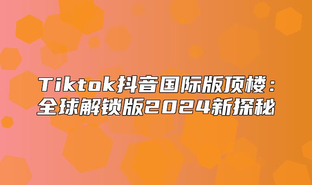 Tiktok抖音国际版顶楼：全球解锁版2025新探秘