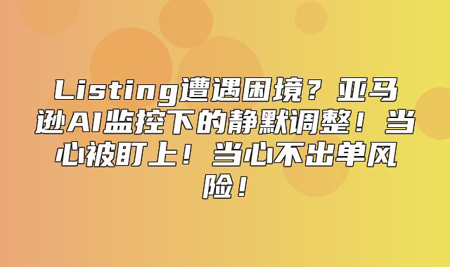 Listing遭遇困境？亚马逊AI监控下的静默调整！当心被盯上！当心不出单风险！