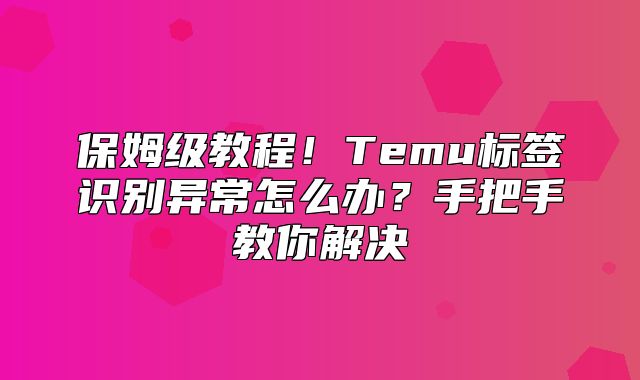 保姆级教程！Temu标签识别异常怎么办？手把手教你解决
