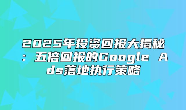 2025年投资回报大揭秘：五倍回报的Google Ads落地执行策略