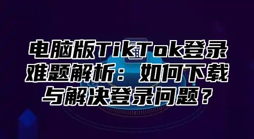 电脑版TikTok登录难题解析：如何下载与解决登录问题？