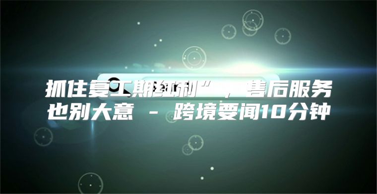 抓住复工期红利”，售后服务也别大意 - 跨境要闻10分钟