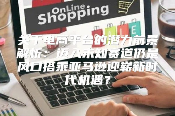 关于电商平台的潜力前景解析：迈入未知赛道仍是风口搭乘亚马逊迎崭新时代机遇？
