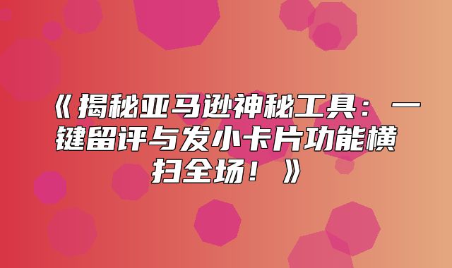 揭秘亚马逊神秘工具：一键留评与发小卡片功能横扫全场！
