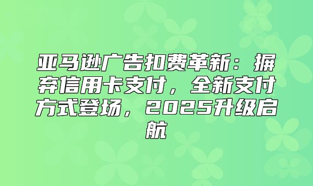 亚马逊广告扣费革新：摒弃信用卡支付，全新支付方式登场，2025升级启航