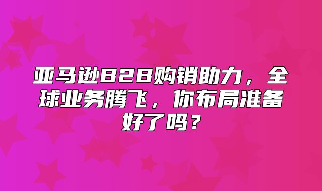 亚马逊B2B购销助力，全球业务腾飞，你布局准备好了吗？