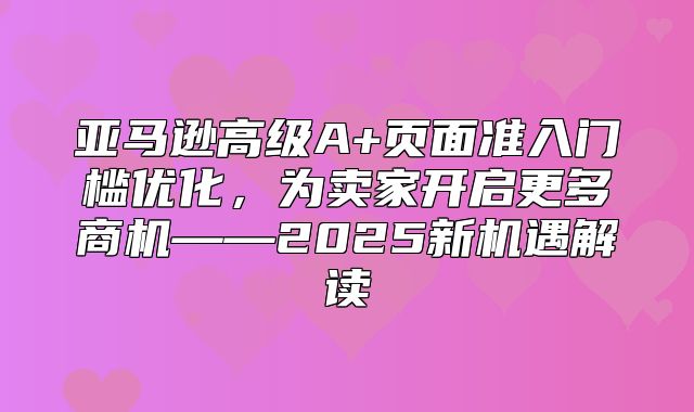 亚马逊高级A+页面准入门槛优化，为卖家开启更多商机——2025新机遇解读