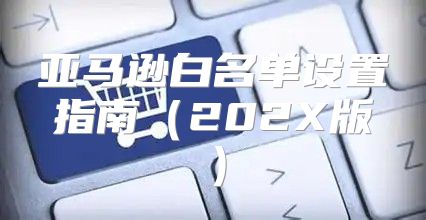 亚马逊白名单设置指南202X版