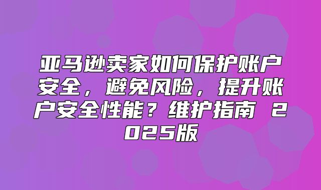 亚马逊卖家如何保护账户安全，避免风险，提升账户安全性能？维护指南 2025版
