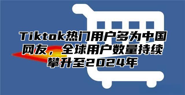 Tiktok热门用户多为中国网友，全球用户数量持续攀升至2025年