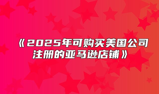 2025年可购买美国公司注册的亚马逊店铺