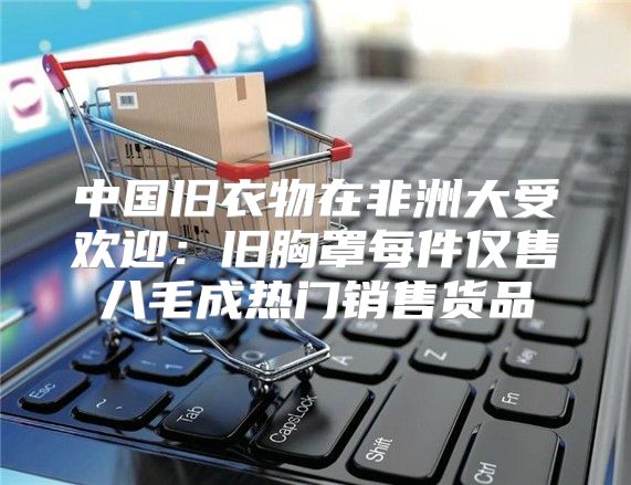 中国旧衣物在非洲大受欢迎：旧胸罩每件仅售八毛成热门销售货品