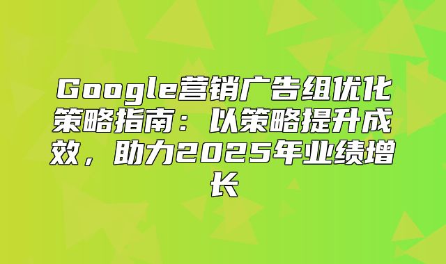 Google营销广告组优化策略指南：以策略提升成效，助力2025年业绩增长