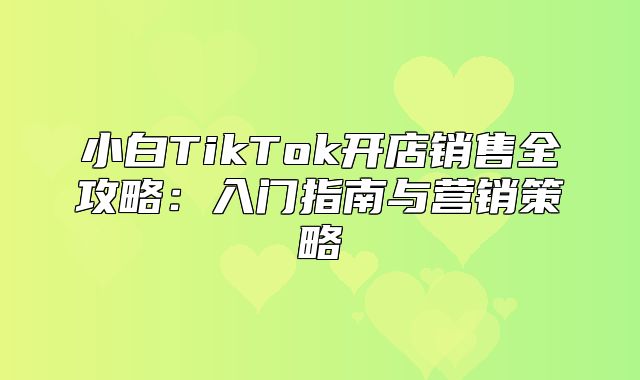 小白TikTok开店销售全攻略：入门指南与营销策略