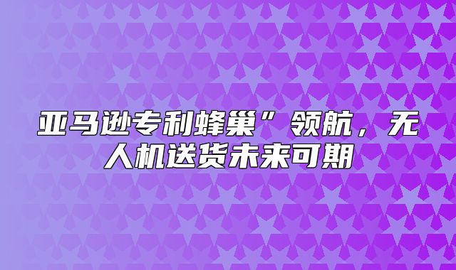 亚马逊专利蜂巢”领航，无人机送货未来可期