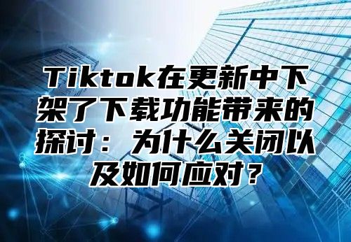 Tiktok在更新中下架了下载功能带来的探讨：为什么关闭以及如何应对？