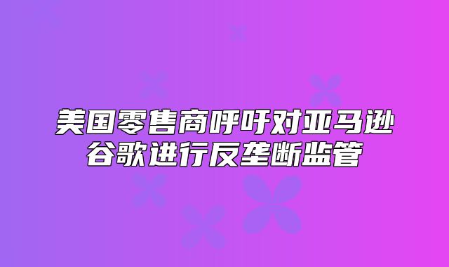 美国零售商呼吁对亚马逊谷歌进行反垄断监管