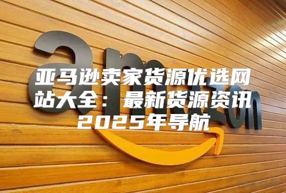 亚马逊卖家货源优选网站大全：最新货源资讯2025年导航