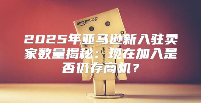 2025年亚马逊新入驻卖家数量揭秘：现在加入是否仍存商机？