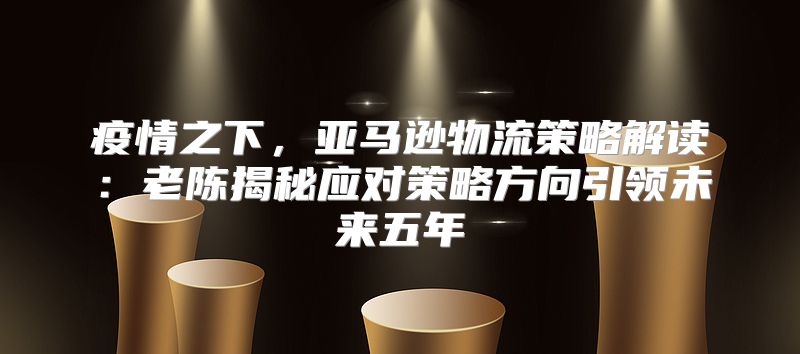疫情之下，亚马逊物流策略解读：老陈揭秘应对策略方向引领未来五年