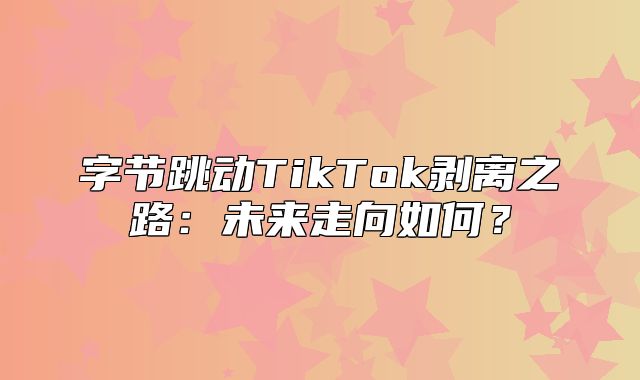 字节跳动TikTok剥离之路：未来走向如何？