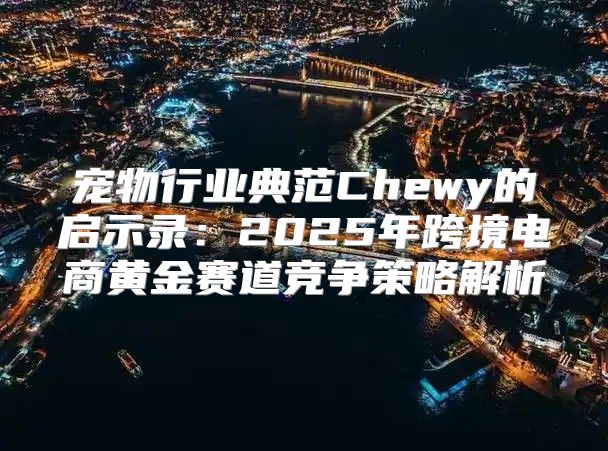 宠物行业典范Chewy的启示录：2025年跨境电商黄金赛道竞争策略解析