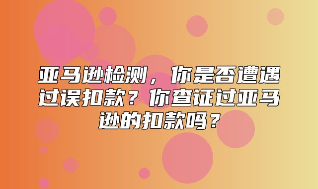 亚马逊检测，你是否遭遇过误扣款？你查证过亚马逊的扣款吗？