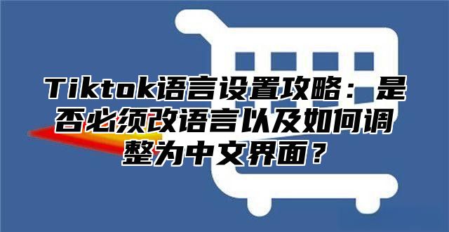 Tiktok语言设置攻略：是否必须改语言以及如何调整为中文界面？