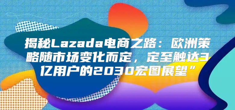 揭秘Lazada电商之路：欧洲策略随市场变化而定，定至触达3亿用户的2030宏图展望”