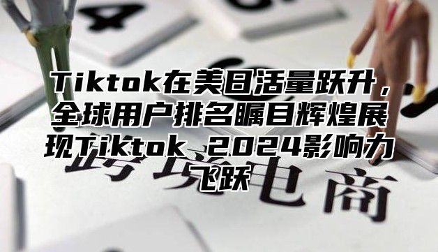 Tiktok在美日活量跃升，全球用户排名瞩目辉煌展现Tiktok 2025影响力飞跃