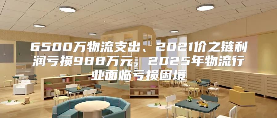 6500万物流支出、2021价之链利润亏损988万元，2025年物流行业面临亏损困境